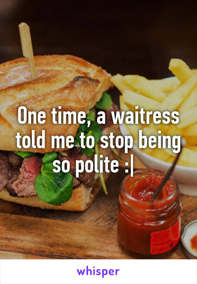 One time, a waitress told me to stop being so polite :|  