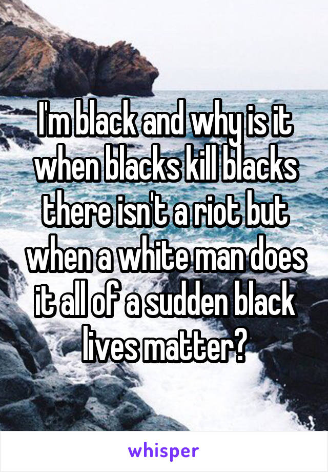I'm black and why is it when blacks kill blacks there isn't a riot but when a white man does it all of a sudden black lives matter?