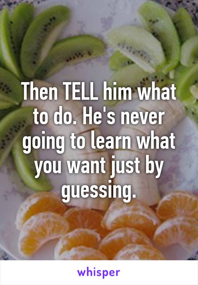 Then TELL him what to do. He's never going to learn what you want just by guessing.