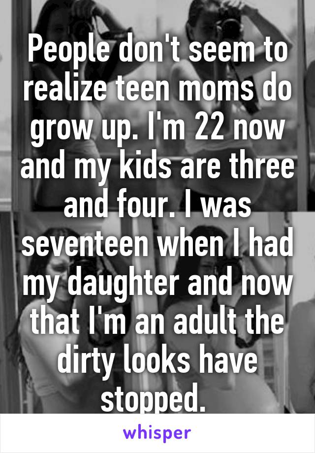 People don't seem to realize teen moms do grow up. I'm 22 now and my kids are three and four. I was seventeen when I had my daughter and now that I'm an adult the dirty looks have stopped. 