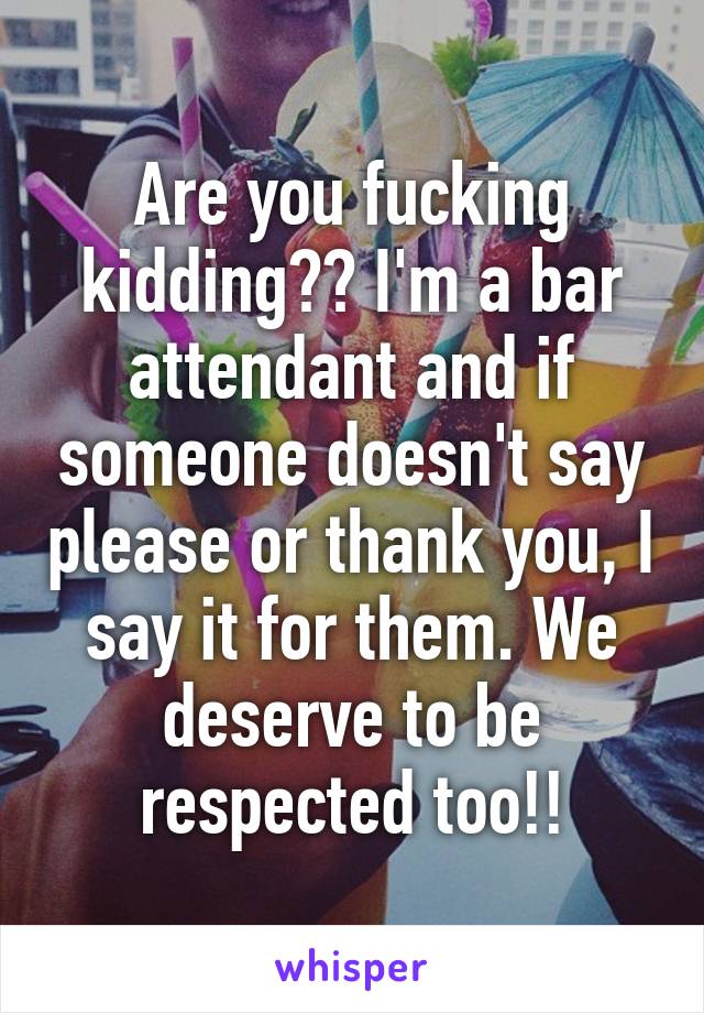 Are you fucking kidding?? I'm a bar attendant and if someone doesn't say please or thank you, I say it for them. We deserve to be respected too!!