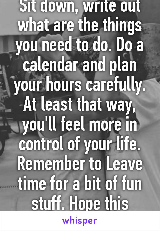 Sit down, write out what are the things you need to do. Do a calendar and plan your hours carefully. At least that way, you'll feel more in control of your life. Remember to Leave time for a bit of fun stuff. Hope this helps.. Good luck! 
