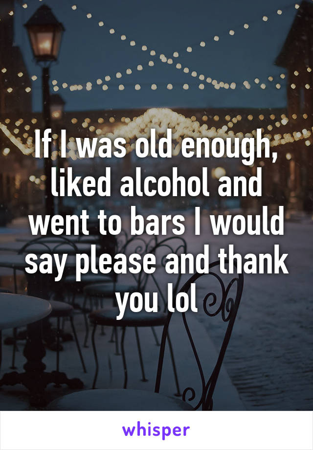 If I was old enough, liked alcohol and went to bars I would say please and thank you lol