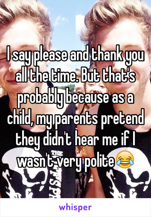 I say please and thank you all the time. But that's probably because as a child, my parents pretend they didn't hear me if I wasn't very polite😂