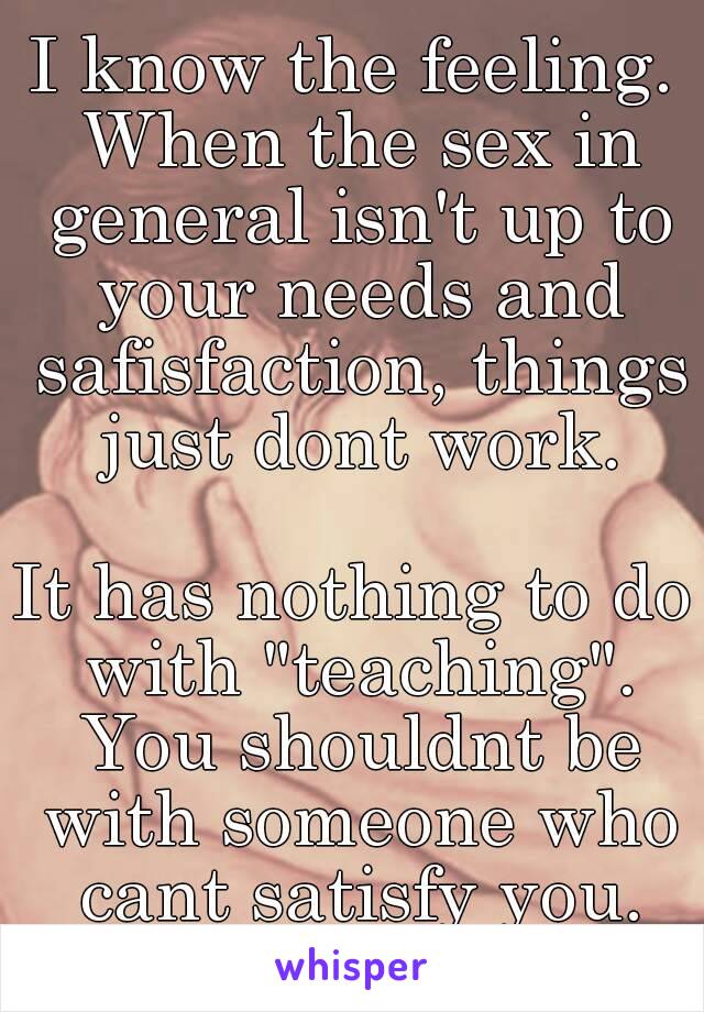 I know the feeling. When the sex in general isn't up to your needs and safisfaction, things just dont work.

It has nothing to do with "teaching". You shouldnt be with someone who cant satisfy you.