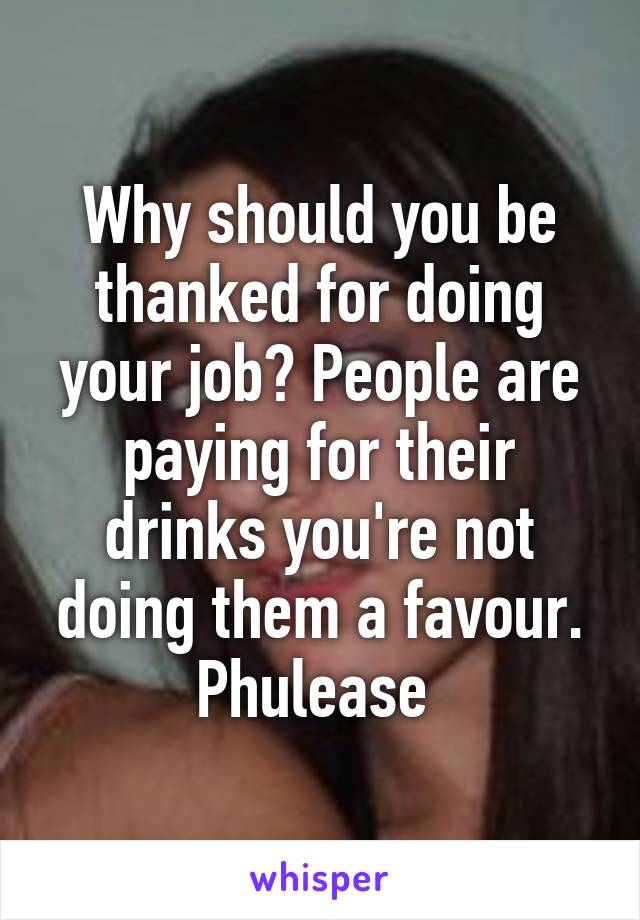 Why should you be thanked for doing your job? People are paying for their drinks you're not doing them a favour. Phulease 