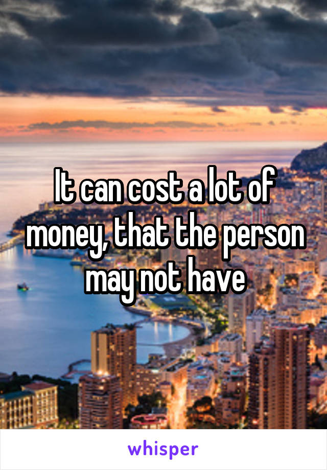 It can cost a lot of money, that the person may not have