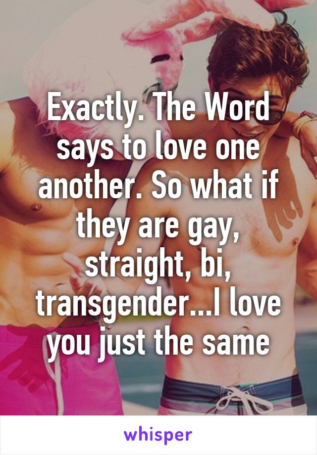 Exactly. The Word says to love one another. So what if they are gay, straight, bi, transgender...I love you just the same