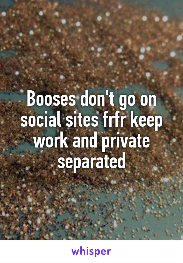 Booses don't go on social sites frfr keep work and private separated