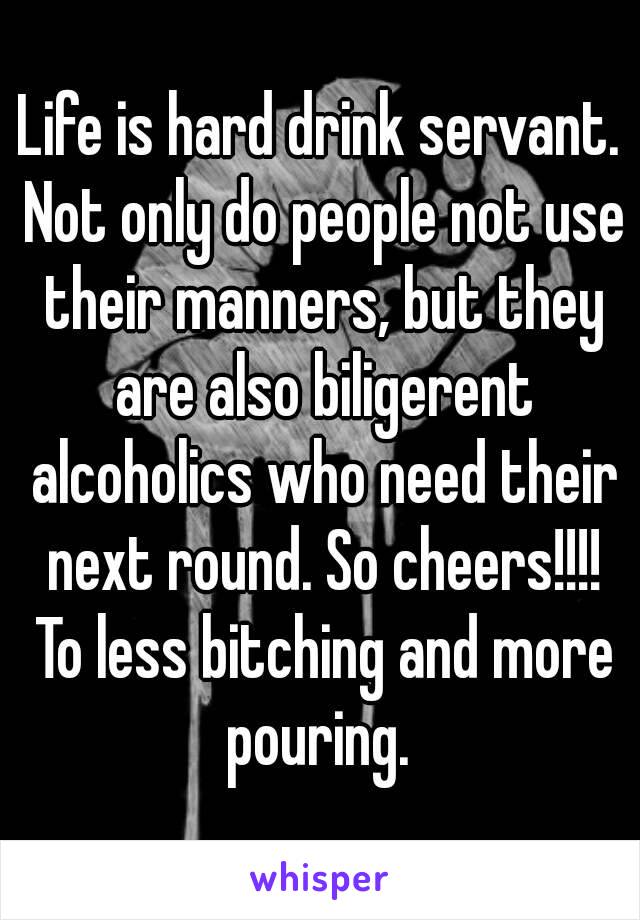 Life is hard drink servant. Not only do people not use their manners, but they are also biligerent alcoholics who need their next round. So cheers!!!! To less bitching and more pouring. 