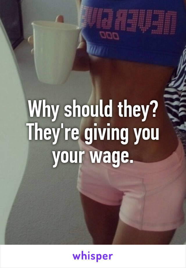 Why should they? They're giving you your wage.