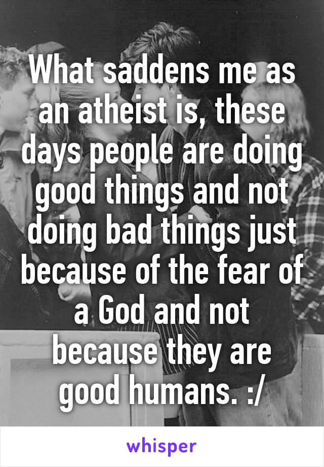 What saddens me as an atheist is, these days people are doing good things and not doing bad things just because of the fear of a God and not because they are good humans. :/