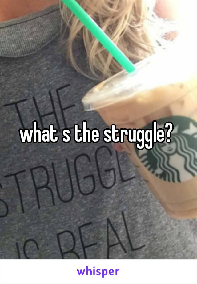 what s the struggle? 