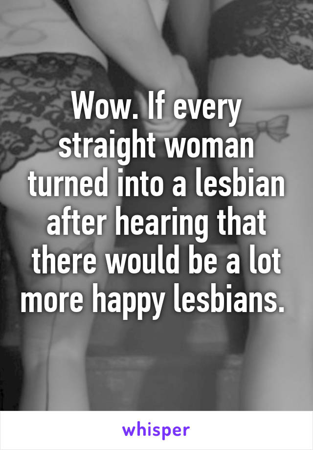 Wow. If every straight woman turned into a lesbian after hearing that there would be a lot more happy lesbians.  