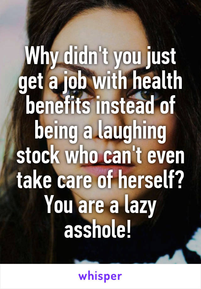 Why didn't you just get a job with health benefits instead of being a laughing stock who can't even take care of herself? You are a lazy asshole! 