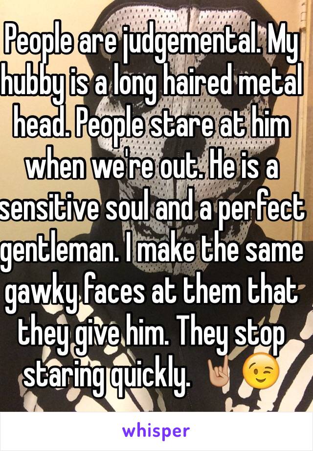 People are judgemental. My hubby is a long haired metal head. People stare at him when we're out. He is a sensitive soul and a perfect gentleman. I make the same gawky faces at them that they give him. They stop staring quickly. 🤘🏼😉