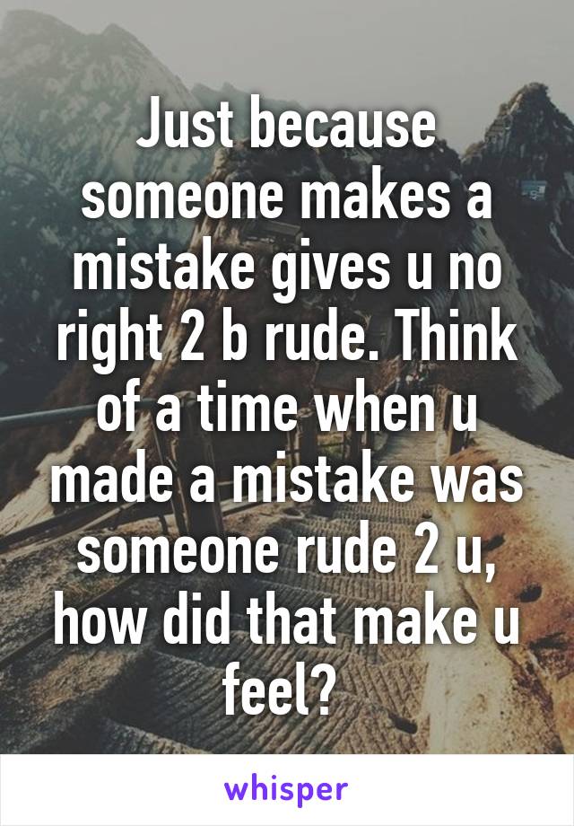 Just because someone makes a mistake gives u no right 2 b rude. Think of a time when u made a mistake was someone rude 2 u, how did that make u feel? 