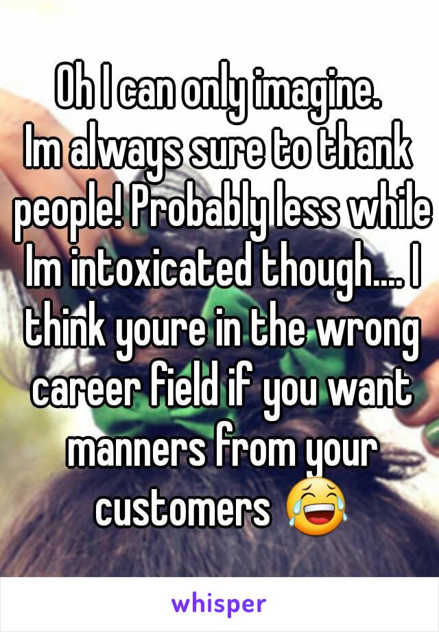 Oh I can only imagine.
Im always sure to thank people! Probably less while Im intoxicated though.... I think youre in the wrong career field if you want manners from your customers 😂
