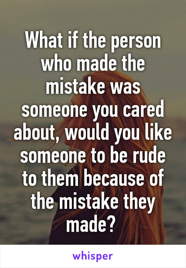 What if the person who made the mistake was someone you cared about, would you like someone to be rude to them because of the mistake they made? 