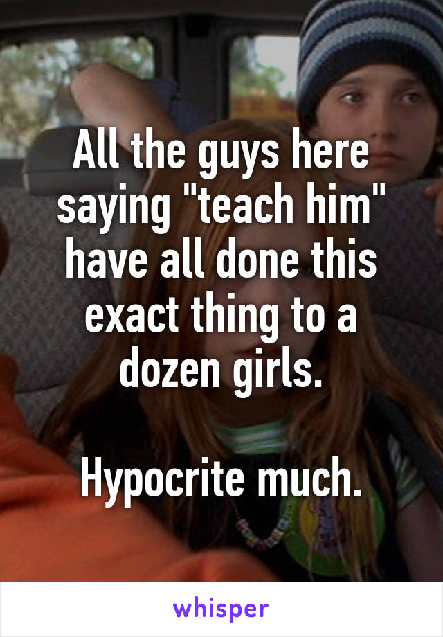 All the guys here saying "teach him" have all done this exact thing to a dozen girls.

Hypocrite much.