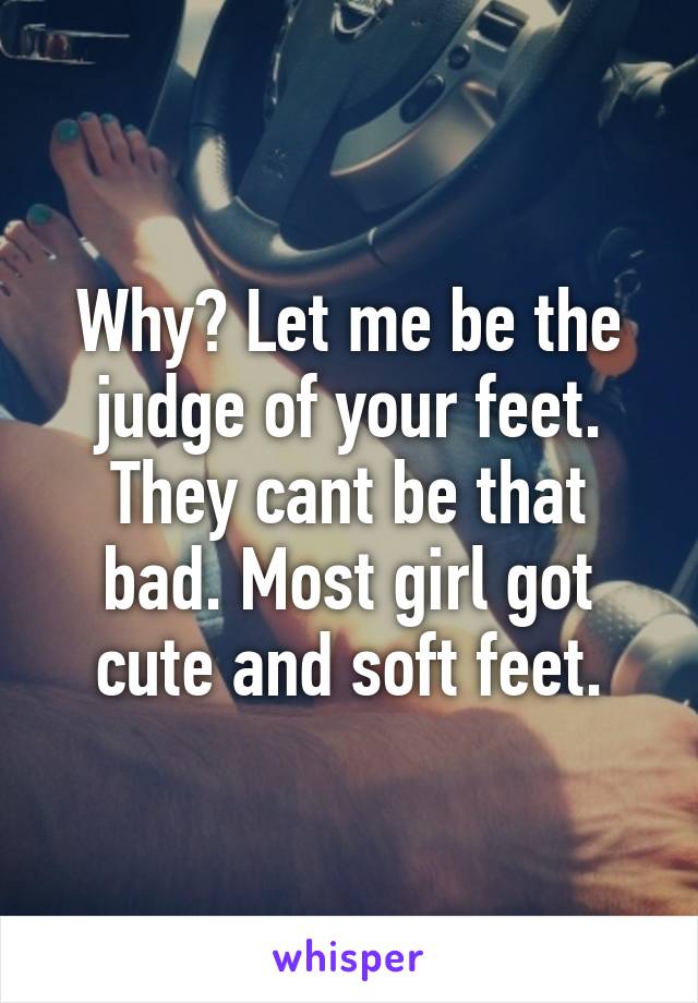 Why? Let me be the judge of your feet. They cant be that bad. Most girl got cute and soft feet.