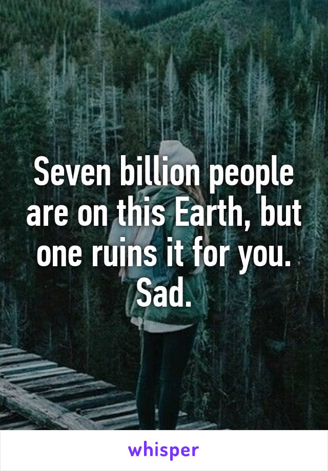 Seven billion people are on this Earth, but one ruins it for you. Sad.