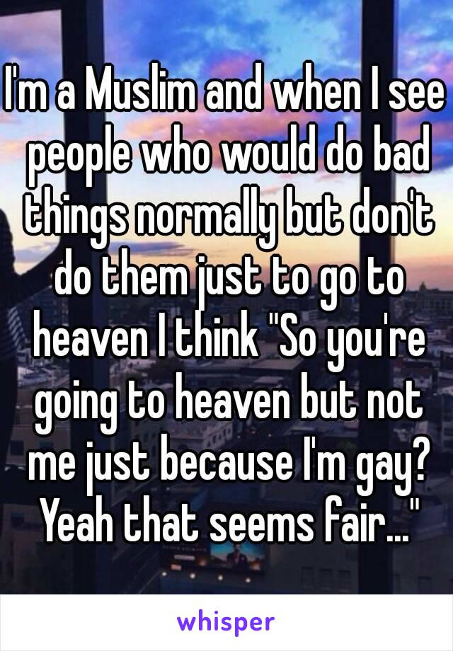 I'm a Muslim and when I see people who would do bad things normally but don't do them just to go to heaven I think "So you're going to heaven but not me just because I'm gay? Yeah that seems fair..."