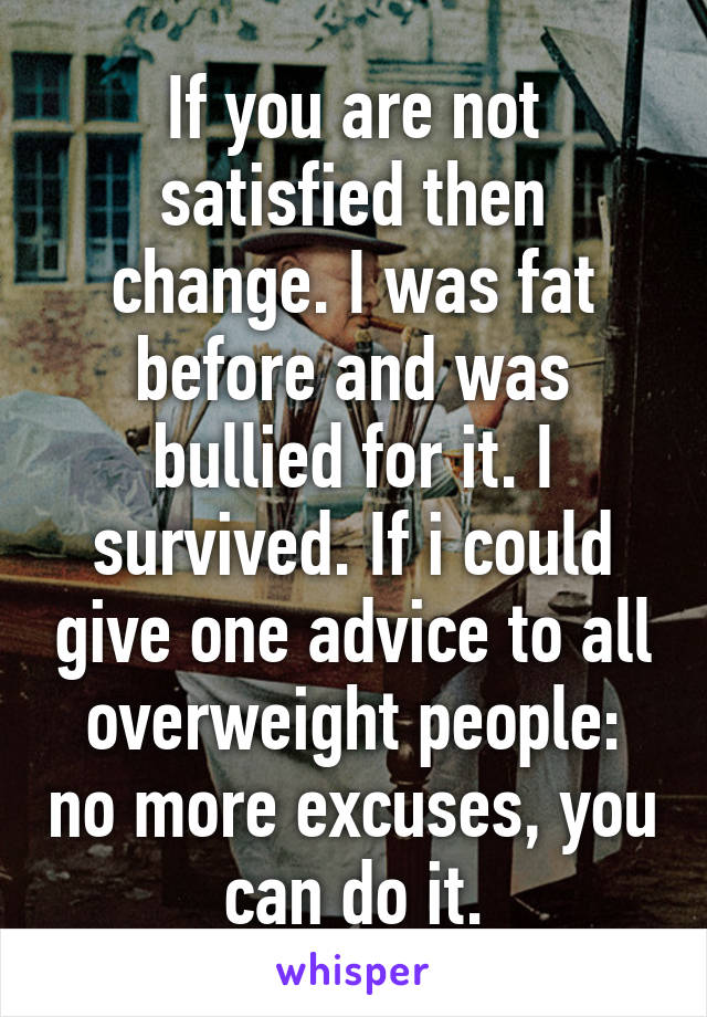 If you are not satisfied then change. I was fat before and was bullied for it. I survived. If i could give one advice to all overweight people: no more excuses, you can do it.