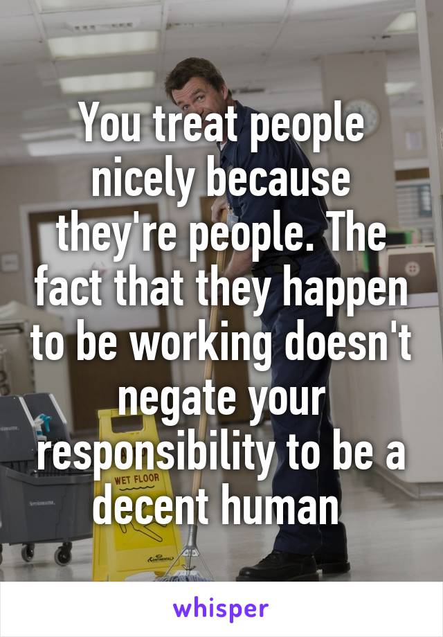 You treat people nicely because they're people. The fact that they happen to be working doesn't negate your responsibility to be a decent human 
