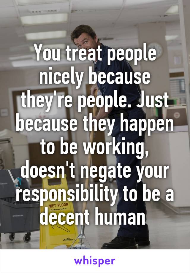 You treat people nicely because they're people. Just because they happen to be working, doesn't negate your responsibility to be a decent human 