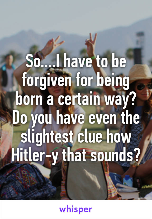 So....I have to be forgiven for being born a certain way? Do you have even the slightest clue how Hitler-y that sounds?