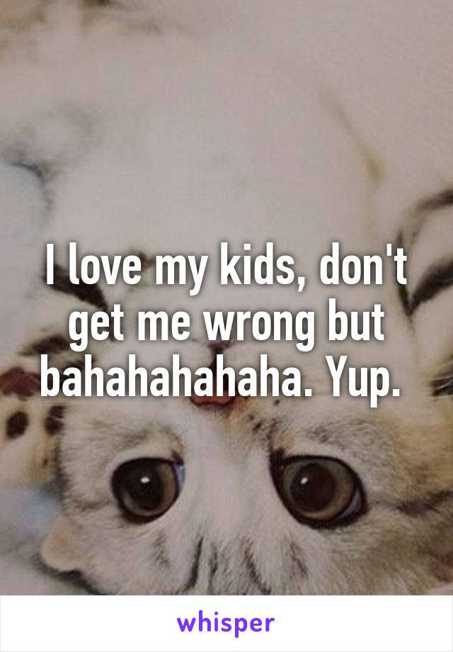 I love my kids, don't get me wrong but bahahahahaha. Yup. 