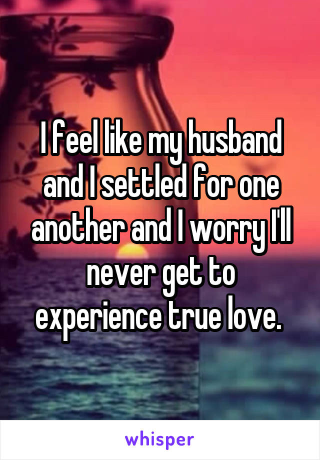 I feel like my husband and I settled for one another and I worry I'll never get to experience true love. 