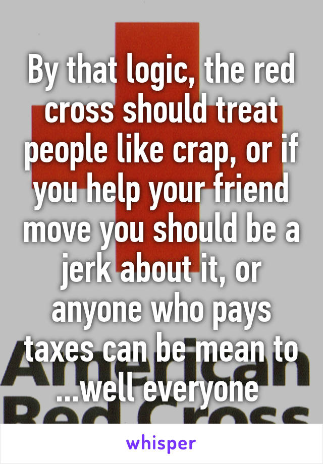 By that logic, the red cross should treat people like crap, or if you help your friend move you should be a jerk about it, or anyone who pays taxes can be mean to ...well everyone 