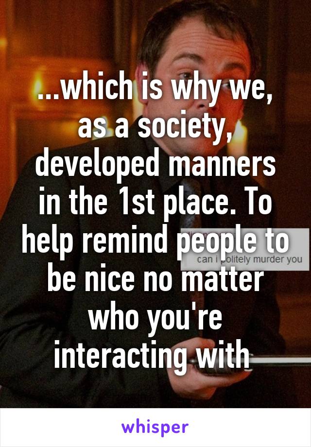 ...which is why we, as a society, developed manners in the 1st place. To help remind people to be nice no matter who you're interacting with 