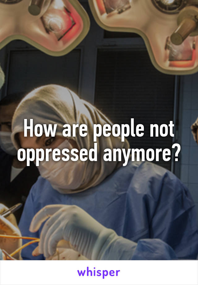 How are people not oppressed anymore?