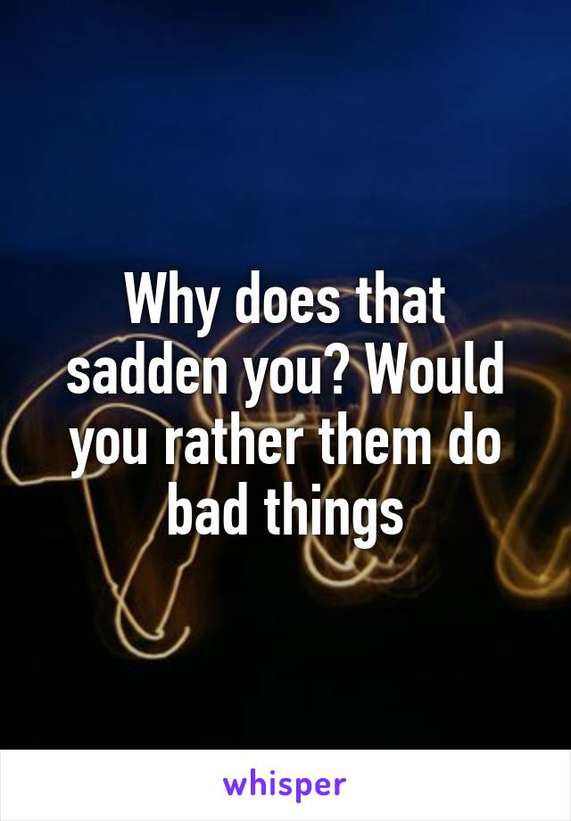 Why does that sadden you? Would you rather them do bad things