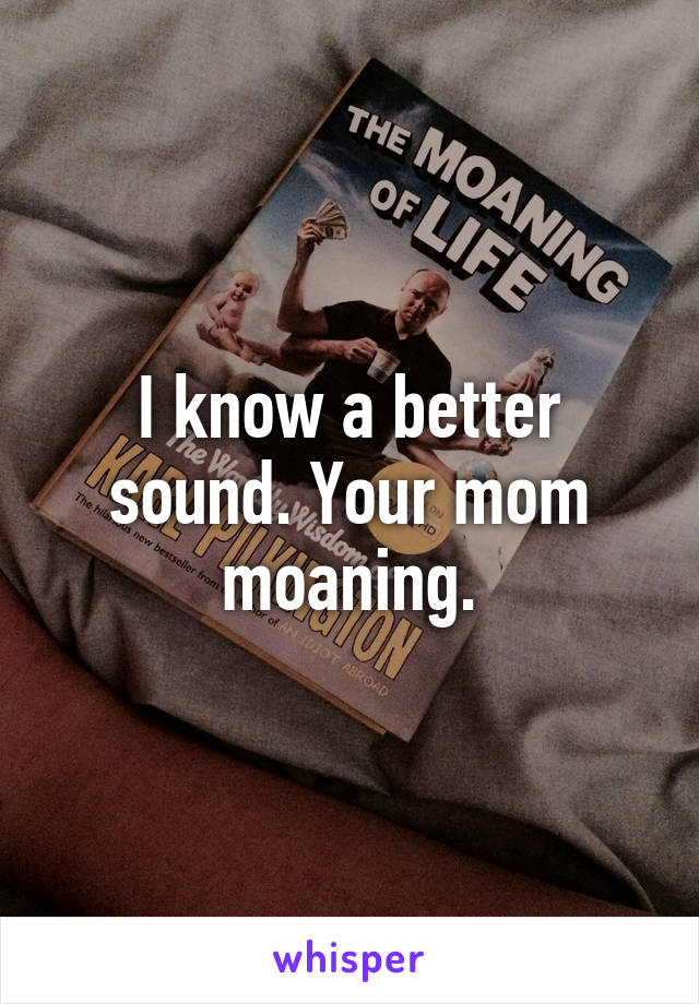 I know a better sound. Your mom moaning.