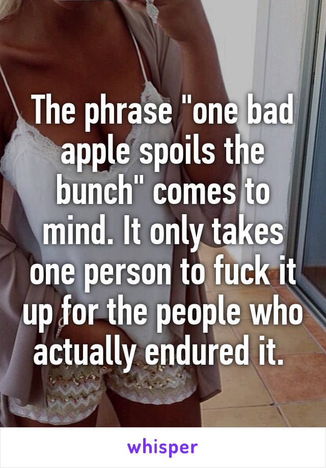 The phrase "one bad apple spoils the bunch" comes to mind. It only takes one person to fuck it up for the people who actually endured it. 