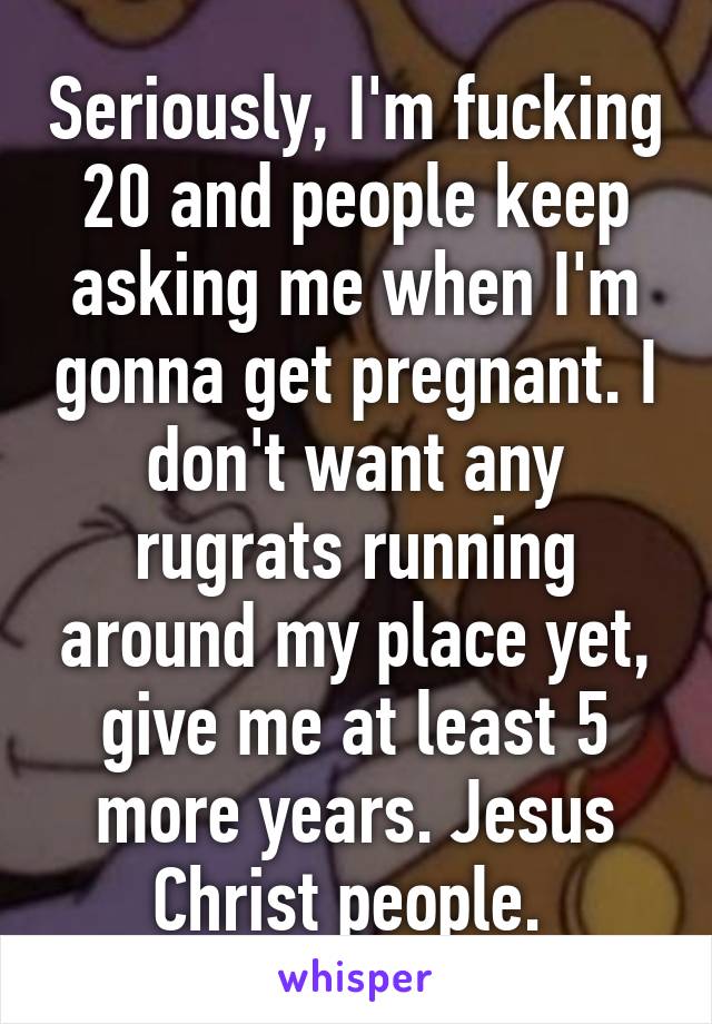 Seriously, I'm fucking 20 and people keep asking me when I'm gonna get pregnant. I don't want any rugrats running around my place yet, give me at least 5 more years. Jesus Christ people. 