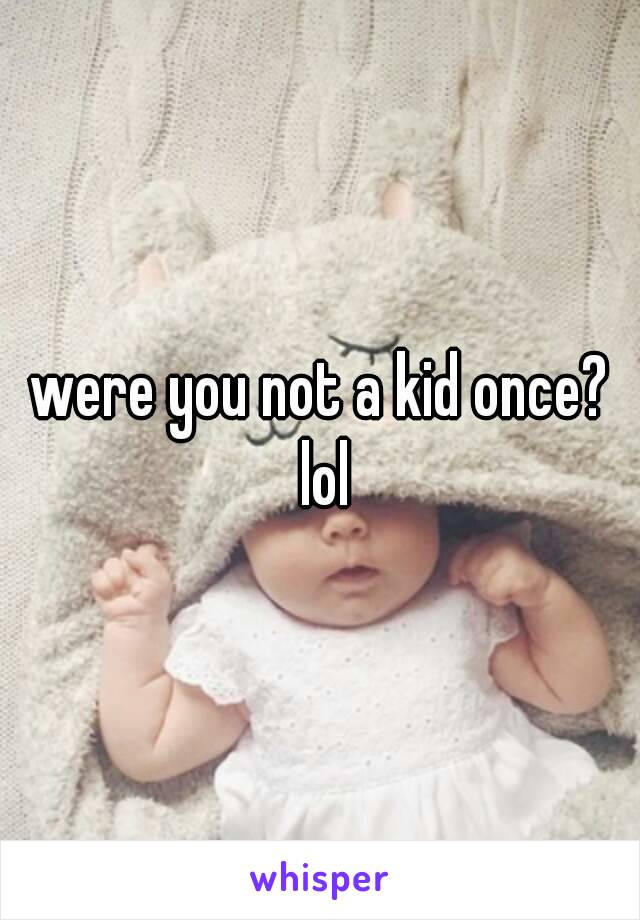 were you not a kid once? lol