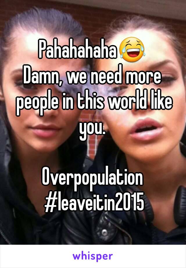 Pahahahaha😂
Damn, we need more people in this world like you. 

Overpopulation #leaveitin2015