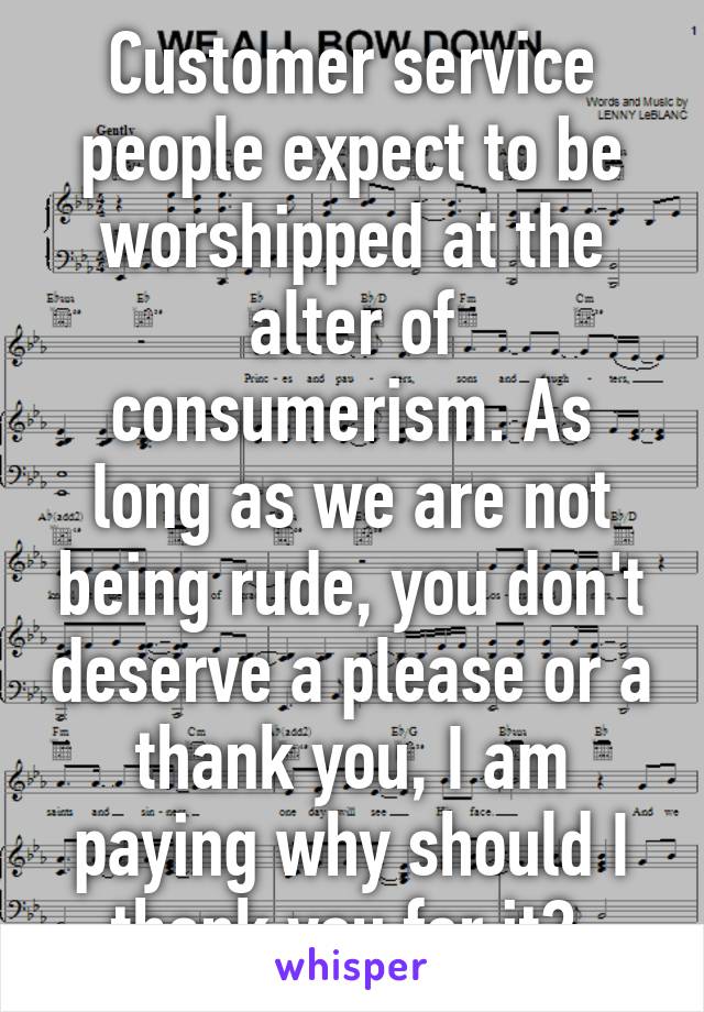 Customer service people expect to be worshipped at the alter of consumerism. As long as we are not being rude, you don't deserve a please or a thank you, I am paying why should I thank you for it? 