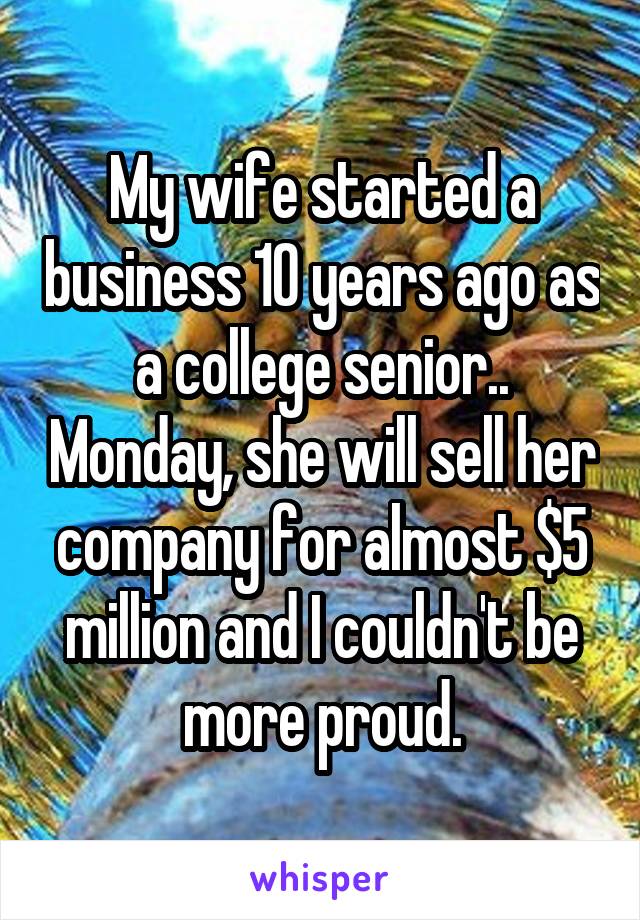 My wife started a business 10 years ago as a college senior.. Monday, she will sell her company for almost $5 million and I couldn't be more proud.