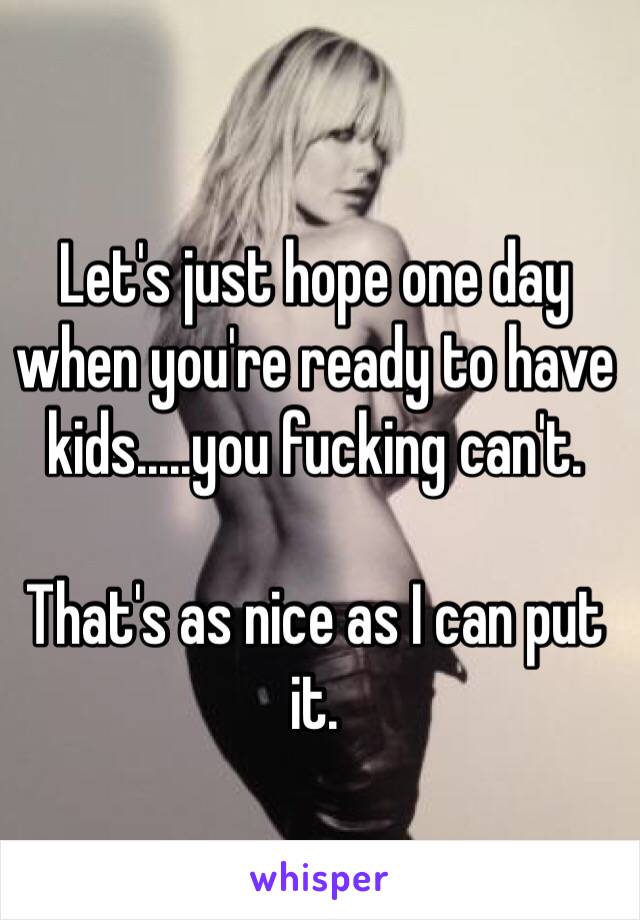 Let's just hope one day when you're ready to have kids.....you fucking can't. 

That's as nice as I can put it.