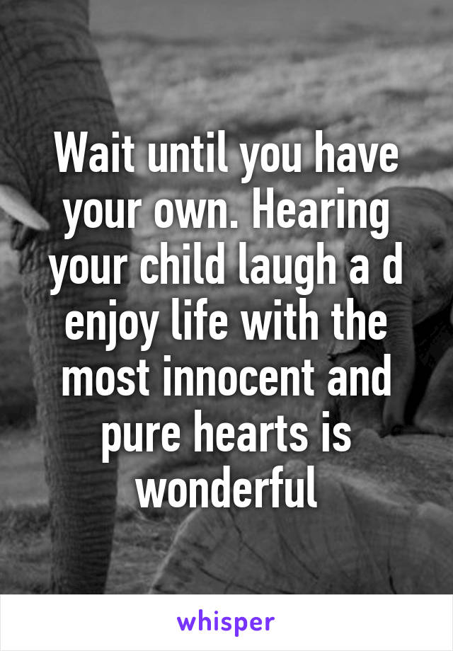 Wait until you have your own. Hearing your child laugh a d enjoy life with the most innocent and pure hearts is wonderful