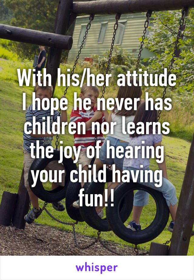 With his/her attitude I hope he never has children nor learns the joy of hearing your child having fun!!