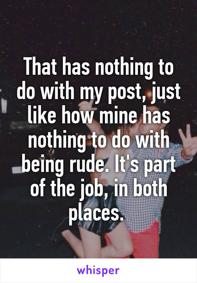 That has nothing to do with my post, just like how mine has nothing to do with being rude. It's part of the job, in both places. 