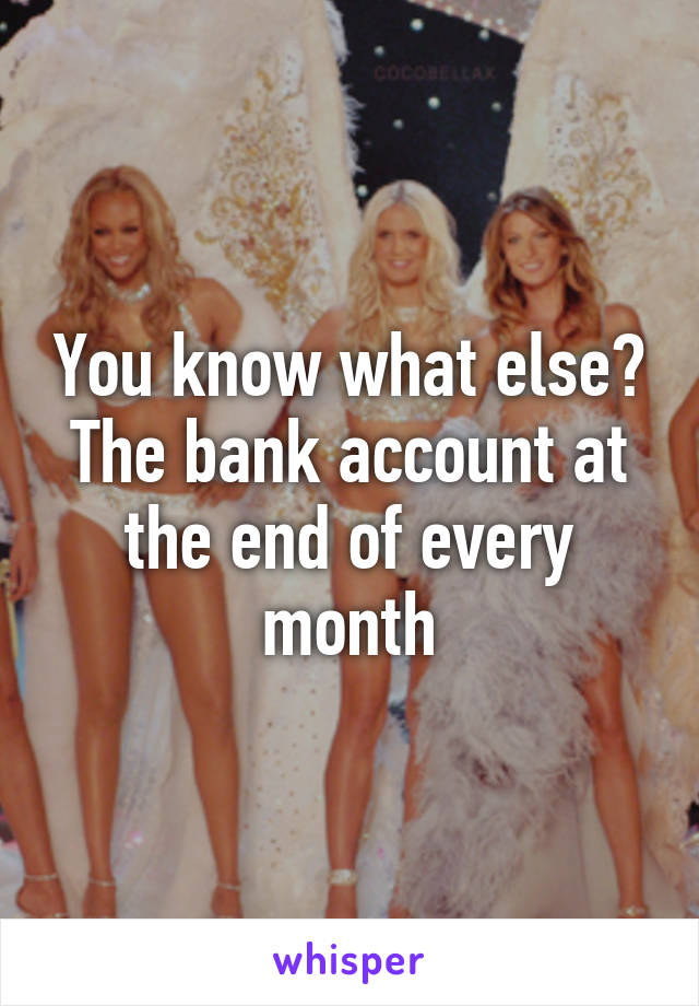 You know what else? The bank account at the end of every month