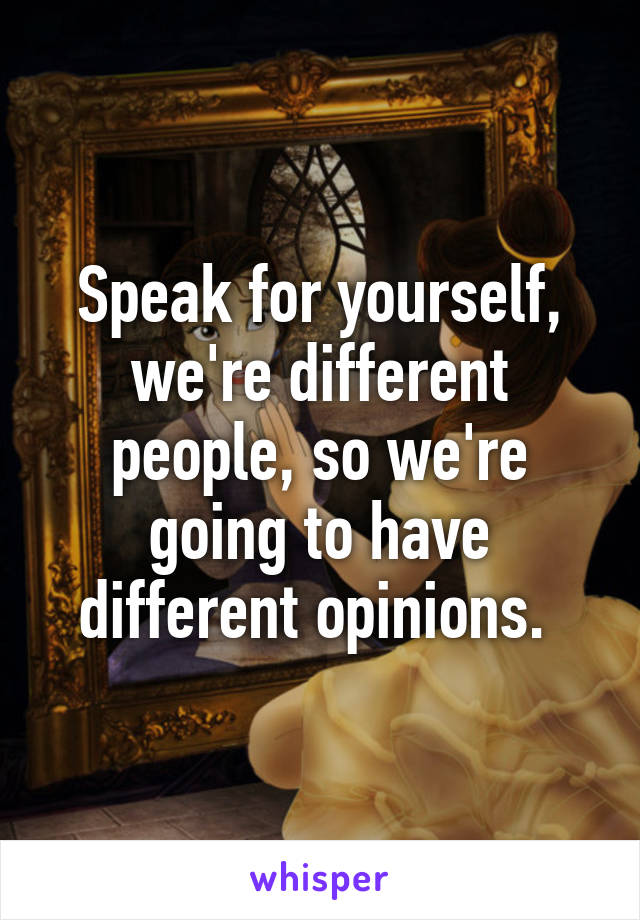 Speak for yourself, we're different people, so we're going to have different opinions. 